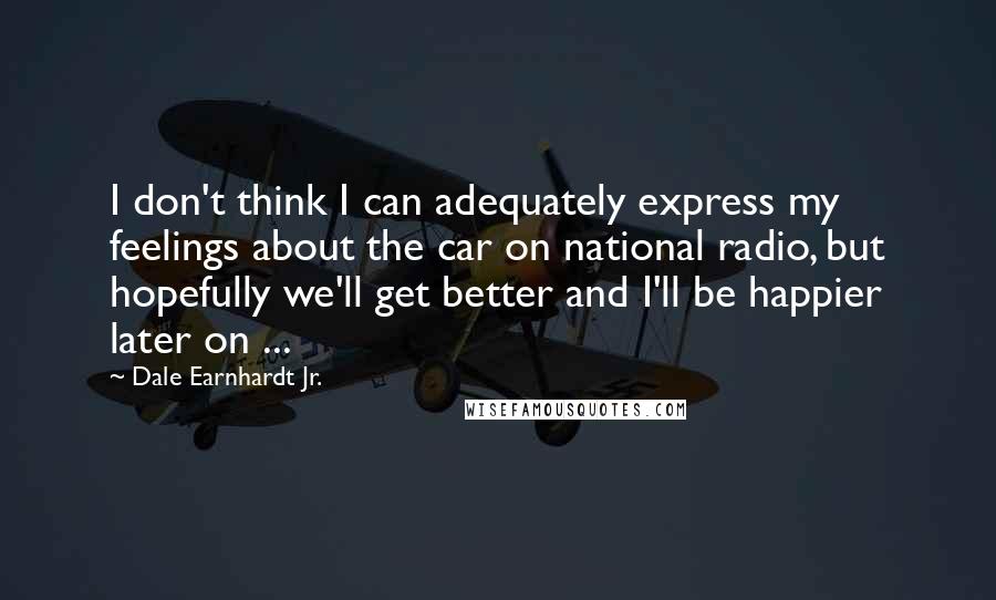 Dale Earnhardt Jr. Quotes: I don't think I can adequately express my feelings about the car on national radio, but hopefully we'll get better and I'll be happier later on ...