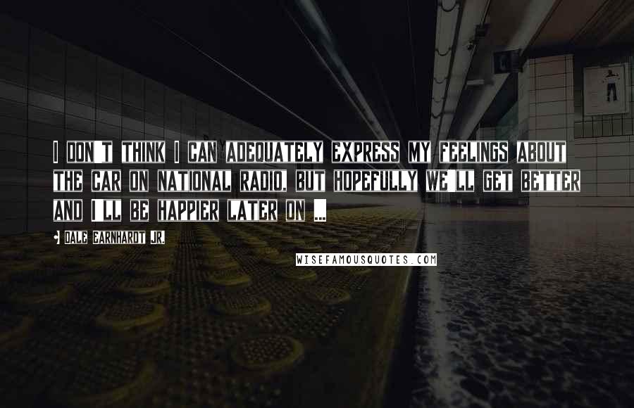 Dale Earnhardt Jr. Quotes: I don't think I can adequately express my feelings about the car on national radio, but hopefully we'll get better and I'll be happier later on ...