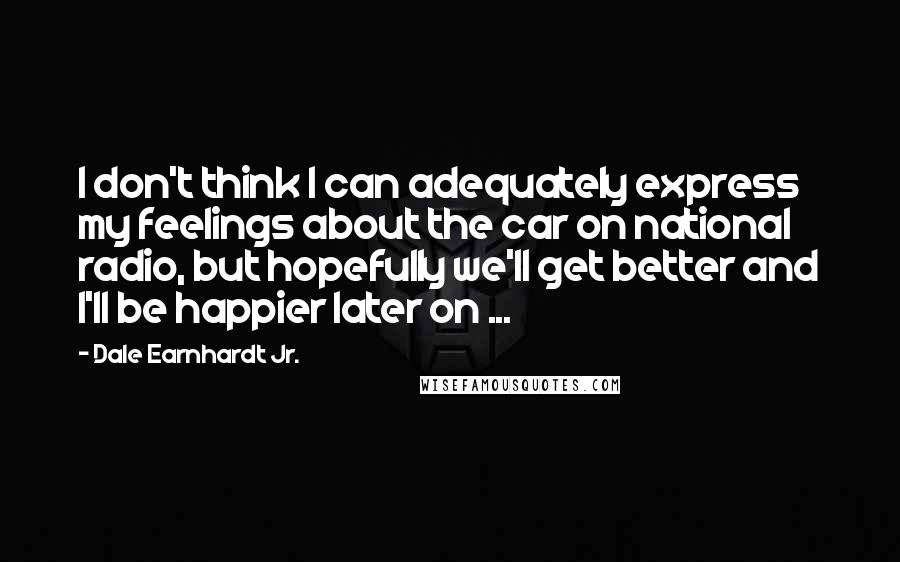 Dale Earnhardt Jr. Quotes: I don't think I can adequately express my feelings about the car on national radio, but hopefully we'll get better and I'll be happier later on ...