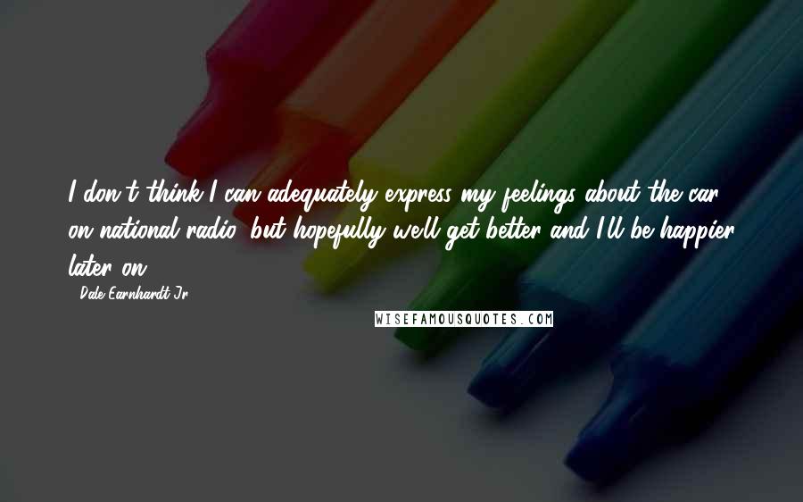 Dale Earnhardt Jr. Quotes: I don't think I can adequately express my feelings about the car on national radio, but hopefully we'll get better and I'll be happier later on ...