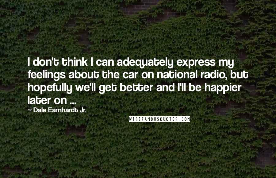 Dale Earnhardt Jr. Quotes: I don't think I can adequately express my feelings about the car on national radio, but hopefully we'll get better and I'll be happier later on ...