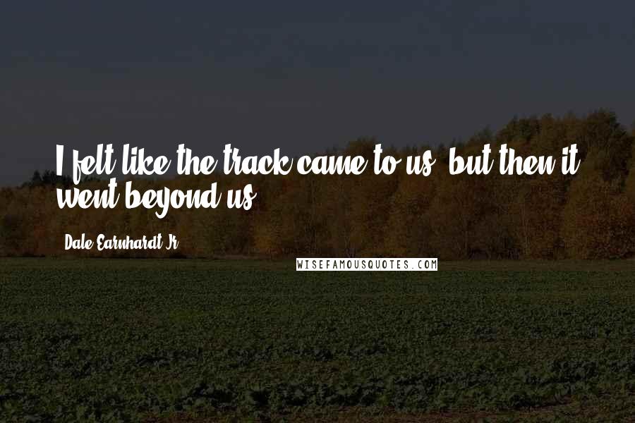 Dale Earnhardt Jr. Quotes: I felt like the track came to us, but then it went beyond us.