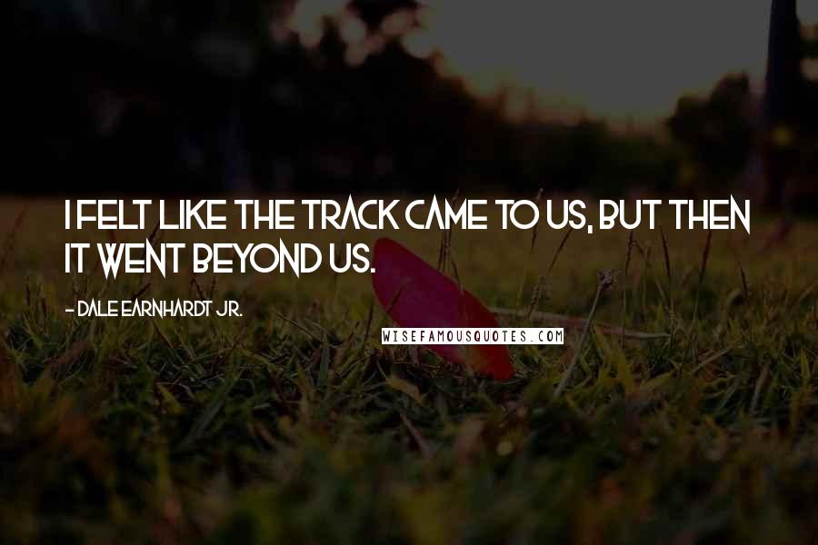 Dale Earnhardt Jr. Quotes: I felt like the track came to us, but then it went beyond us.