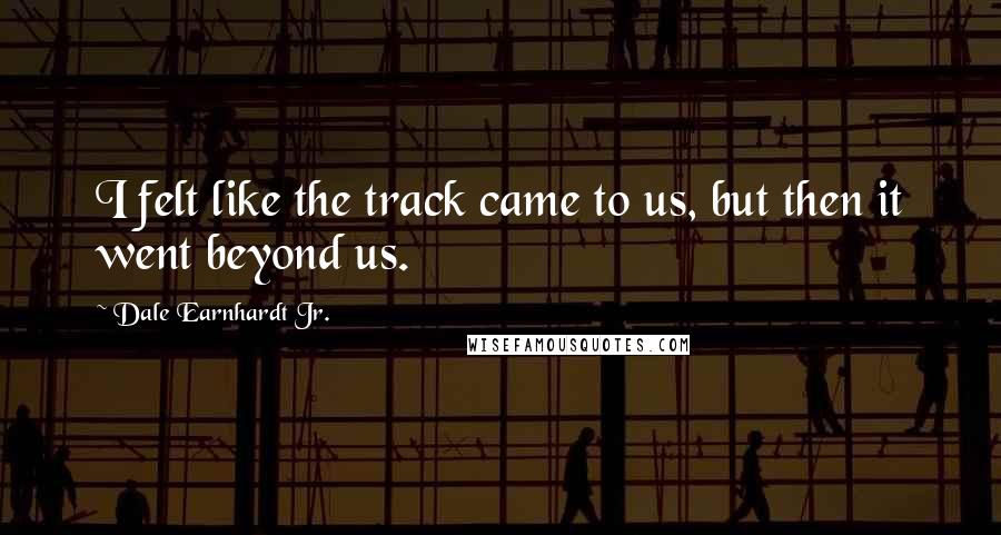 Dale Earnhardt Jr. Quotes: I felt like the track came to us, but then it went beyond us.