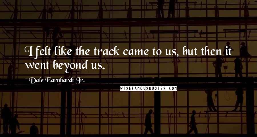 Dale Earnhardt Jr. Quotes: I felt like the track came to us, but then it went beyond us.