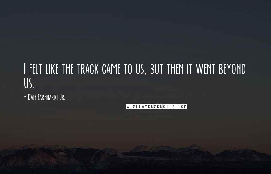 Dale Earnhardt Jr. Quotes: I felt like the track came to us, but then it went beyond us.