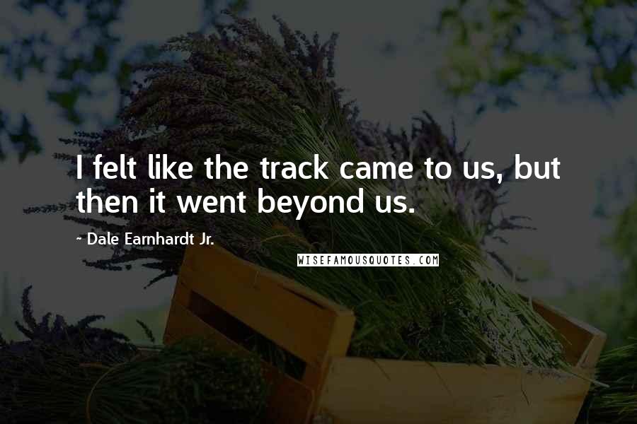 Dale Earnhardt Jr. Quotes: I felt like the track came to us, but then it went beyond us.