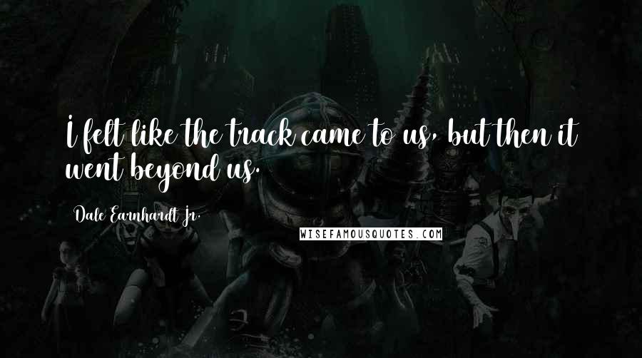 Dale Earnhardt Jr. Quotes: I felt like the track came to us, but then it went beyond us.
