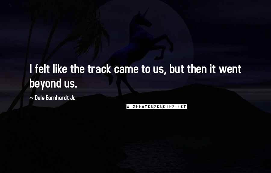 Dale Earnhardt Jr. Quotes: I felt like the track came to us, but then it went beyond us.