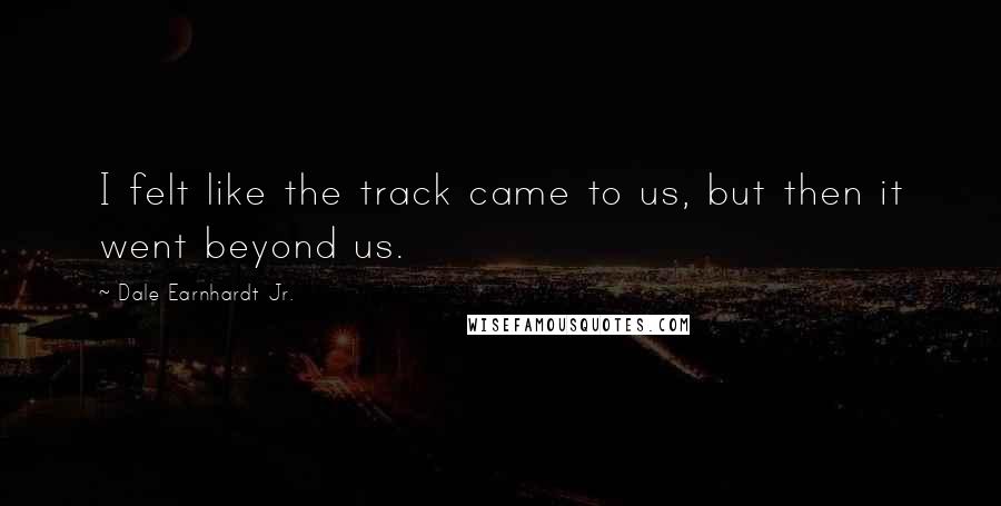 Dale Earnhardt Jr. Quotes: I felt like the track came to us, but then it went beyond us.