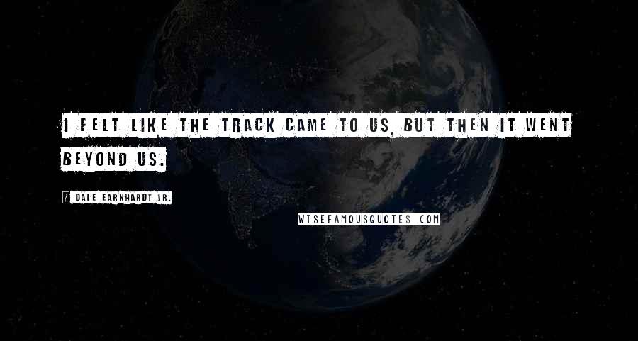 Dale Earnhardt Jr. Quotes: I felt like the track came to us, but then it went beyond us.