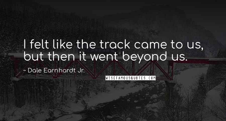 Dale Earnhardt Jr. Quotes: I felt like the track came to us, but then it went beyond us.