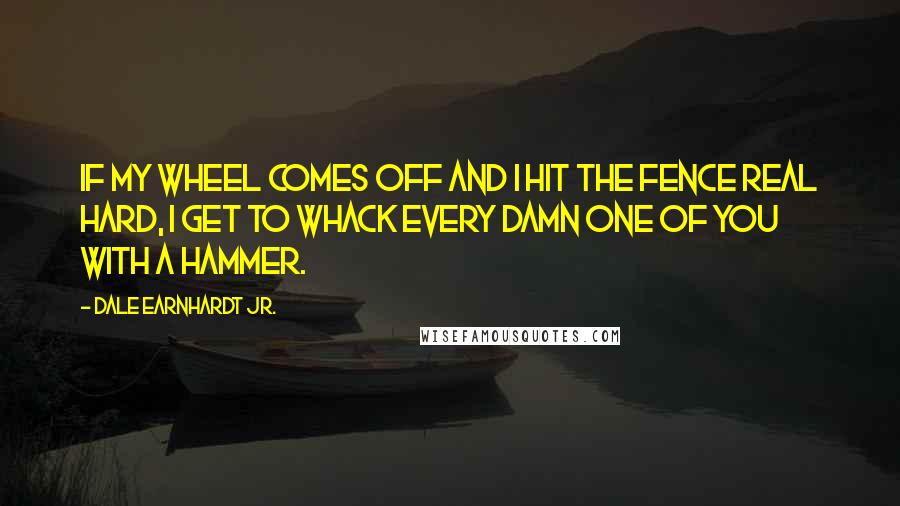 Dale Earnhardt Jr. Quotes: If my wheel comes off and I hit the fence real hard, I get to whack every damn one of you with a hammer.