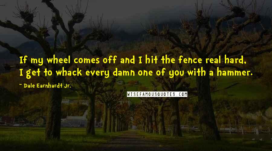 Dale Earnhardt Jr. Quotes: If my wheel comes off and I hit the fence real hard, I get to whack every damn one of you with a hammer.