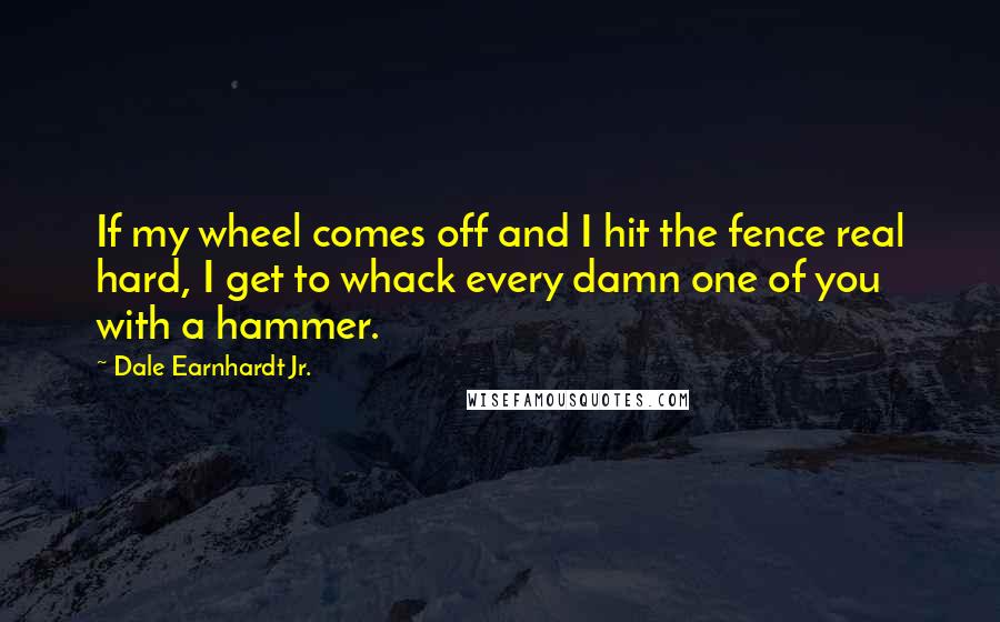 Dale Earnhardt Jr. Quotes: If my wheel comes off and I hit the fence real hard, I get to whack every damn one of you with a hammer.