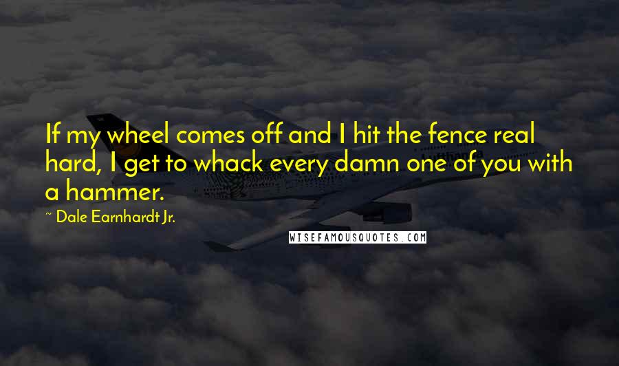 Dale Earnhardt Jr. Quotes: If my wheel comes off and I hit the fence real hard, I get to whack every damn one of you with a hammer.