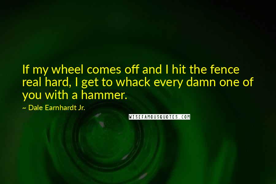 Dale Earnhardt Jr. Quotes: If my wheel comes off and I hit the fence real hard, I get to whack every damn one of you with a hammer.