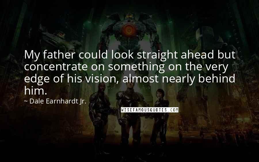 Dale Earnhardt Jr. Quotes: My father could look straight ahead but concentrate on something on the very edge of his vision, almost nearly behind him.