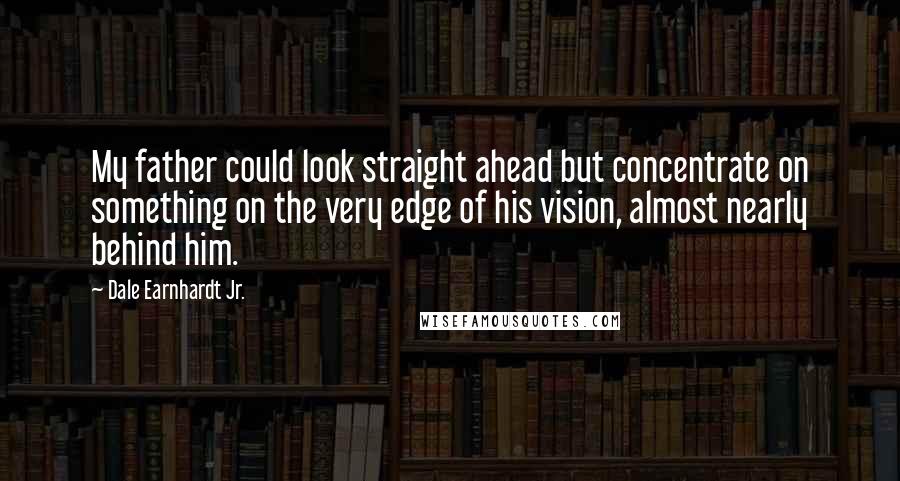 Dale Earnhardt Jr. Quotes: My father could look straight ahead but concentrate on something on the very edge of his vision, almost nearly behind him.