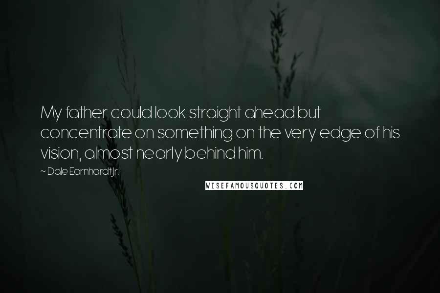 Dale Earnhardt Jr. Quotes: My father could look straight ahead but concentrate on something on the very edge of his vision, almost nearly behind him.