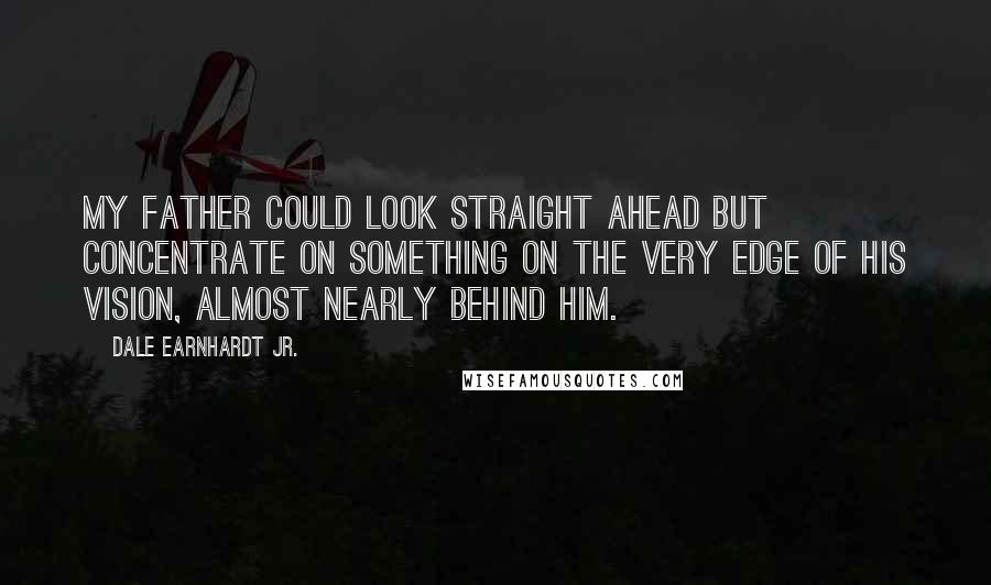 Dale Earnhardt Jr. Quotes: My father could look straight ahead but concentrate on something on the very edge of his vision, almost nearly behind him.