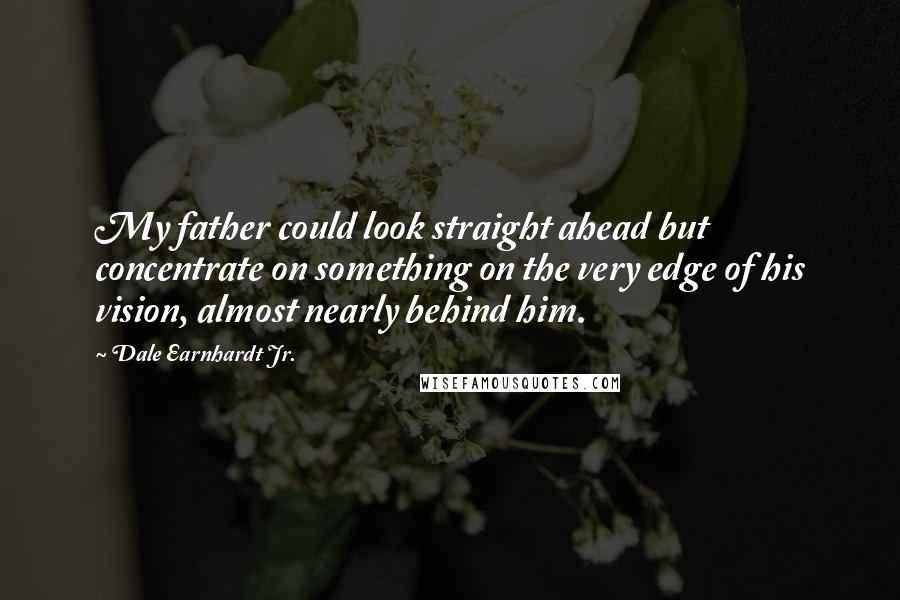 Dale Earnhardt Jr. Quotes: My father could look straight ahead but concentrate on something on the very edge of his vision, almost nearly behind him.