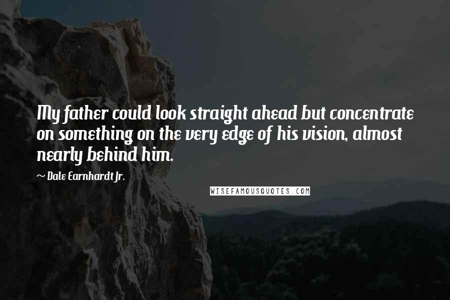 Dale Earnhardt Jr. Quotes: My father could look straight ahead but concentrate on something on the very edge of his vision, almost nearly behind him.