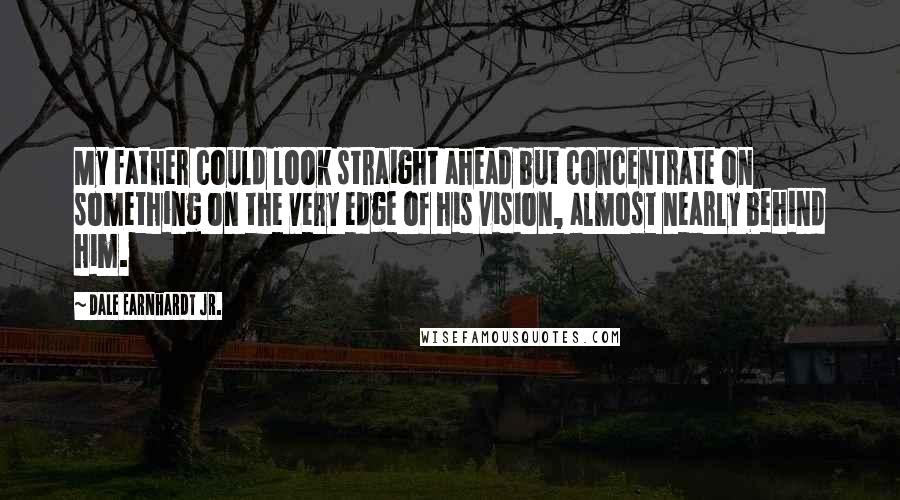 Dale Earnhardt Jr. Quotes: My father could look straight ahead but concentrate on something on the very edge of his vision, almost nearly behind him.