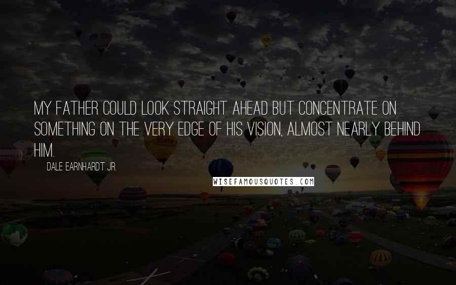 Dale Earnhardt Jr. Quotes: My father could look straight ahead but concentrate on something on the very edge of his vision, almost nearly behind him.