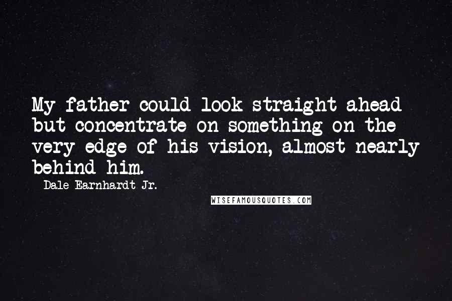 Dale Earnhardt Jr. Quotes: My father could look straight ahead but concentrate on something on the very edge of his vision, almost nearly behind him.