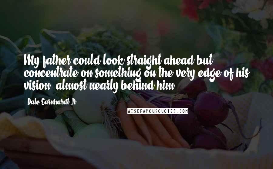 Dale Earnhardt Jr. Quotes: My father could look straight ahead but concentrate on something on the very edge of his vision, almost nearly behind him.