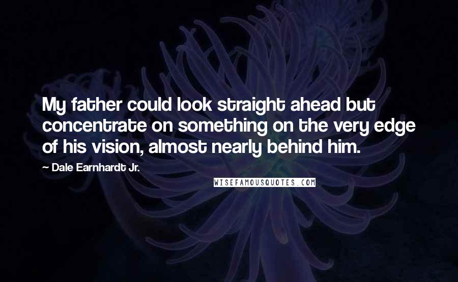 Dale Earnhardt Jr. Quotes: My father could look straight ahead but concentrate on something on the very edge of his vision, almost nearly behind him.