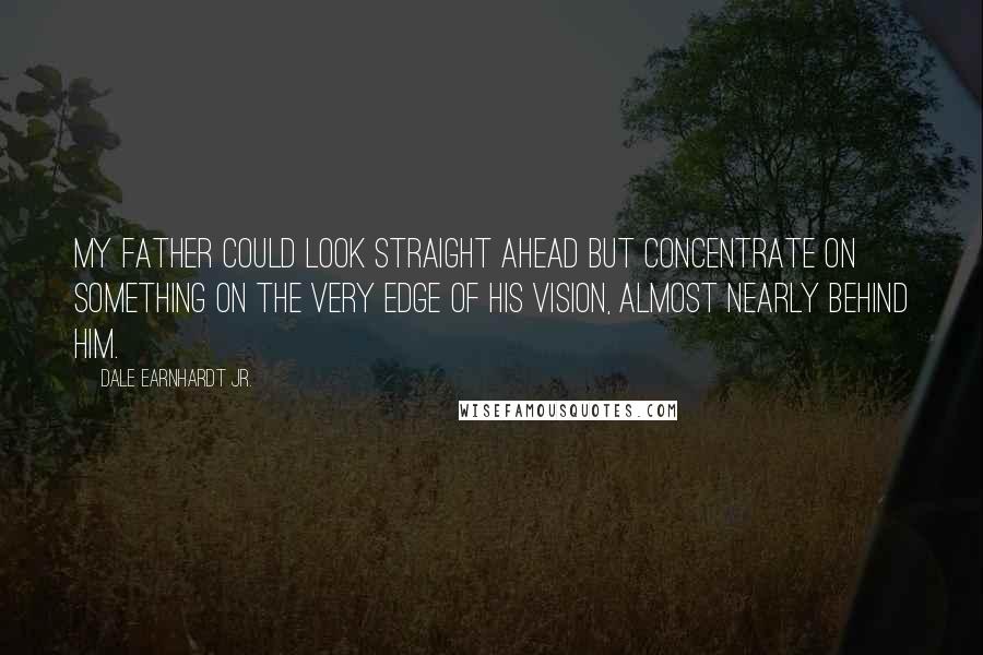 Dale Earnhardt Jr. Quotes: My father could look straight ahead but concentrate on something on the very edge of his vision, almost nearly behind him.