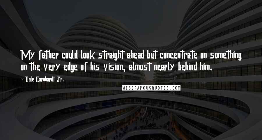 Dale Earnhardt Jr. Quotes: My father could look straight ahead but concentrate on something on the very edge of his vision, almost nearly behind him.