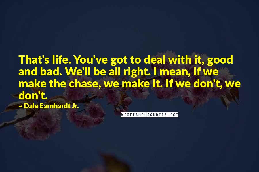 Dale Earnhardt Jr. Quotes: That's life. You've got to deal with it, good and bad. We'll be all right. I mean, if we make the chase, we make it. If we don't, we don't.