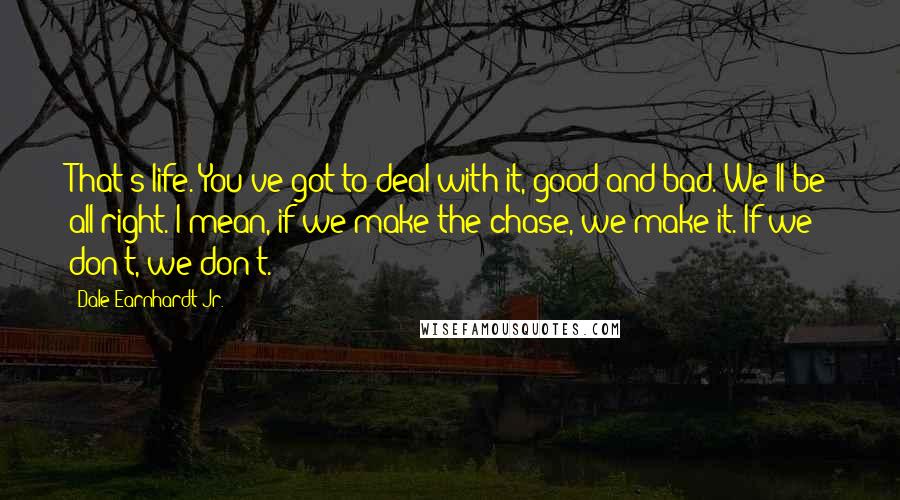 Dale Earnhardt Jr. Quotes: That's life. You've got to deal with it, good and bad. We'll be all right. I mean, if we make the chase, we make it. If we don't, we don't.