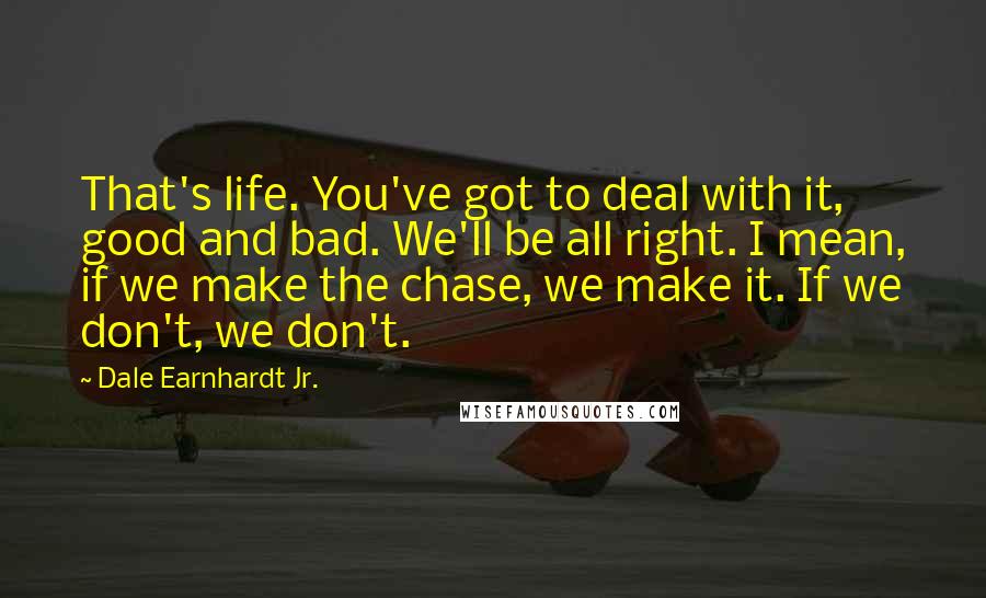 Dale Earnhardt Jr. Quotes: That's life. You've got to deal with it, good and bad. We'll be all right. I mean, if we make the chase, we make it. If we don't, we don't.