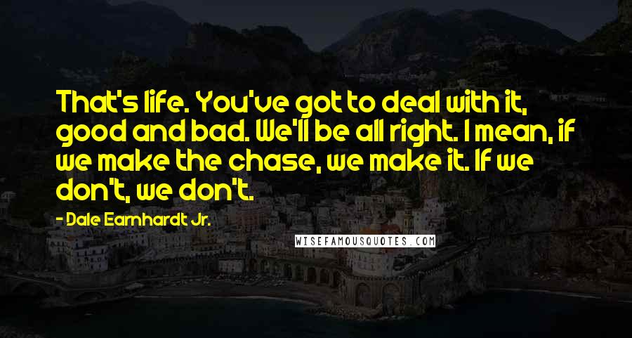 Dale Earnhardt Jr. Quotes: That's life. You've got to deal with it, good and bad. We'll be all right. I mean, if we make the chase, we make it. If we don't, we don't.