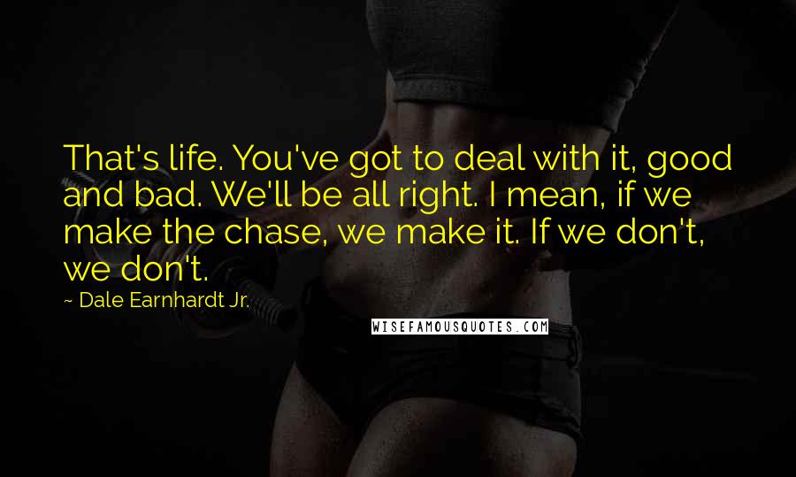 Dale Earnhardt Jr. Quotes: That's life. You've got to deal with it, good and bad. We'll be all right. I mean, if we make the chase, we make it. If we don't, we don't.
