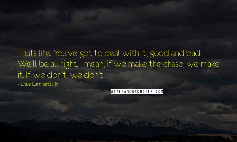 Dale Earnhardt Jr. Quotes: That's life. You've got to deal with it, good and bad. We'll be all right. I mean, if we make the chase, we make it. If we don't, we don't.