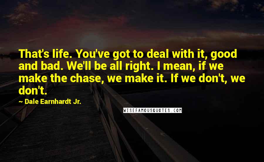 Dale Earnhardt Jr. Quotes: That's life. You've got to deal with it, good and bad. We'll be all right. I mean, if we make the chase, we make it. If we don't, we don't.