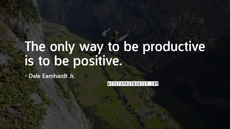 Dale Earnhardt Jr. Quotes: The only way to be productive is to be positive.