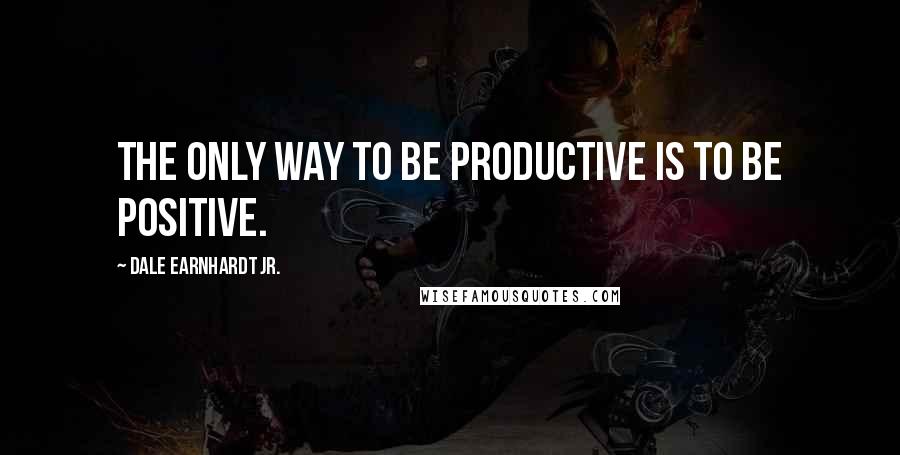 Dale Earnhardt Jr. Quotes: The only way to be productive is to be positive.