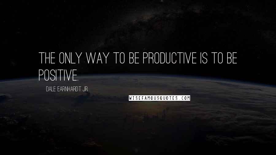 Dale Earnhardt Jr. Quotes: The only way to be productive is to be positive.