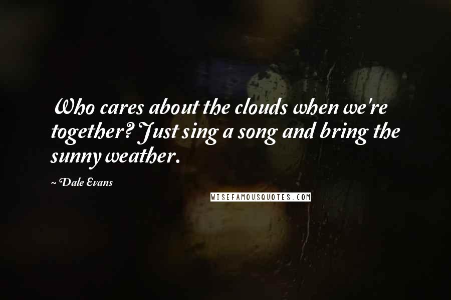 Dale Evans Quotes: Who cares about the clouds when we're together? Just sing a song and bring the sunny weather.