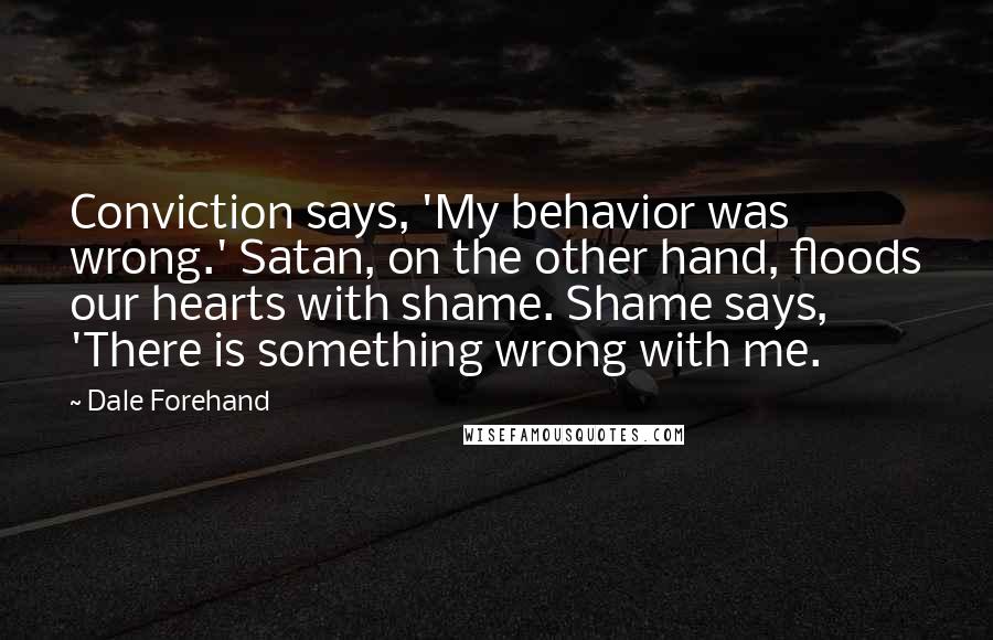 Dale Forehand Quotes: Conviction says, 'My behavior was wrong.' Satan, on the other hand, floods our hearts with shame. Shame says, 'There is something wrong with me.