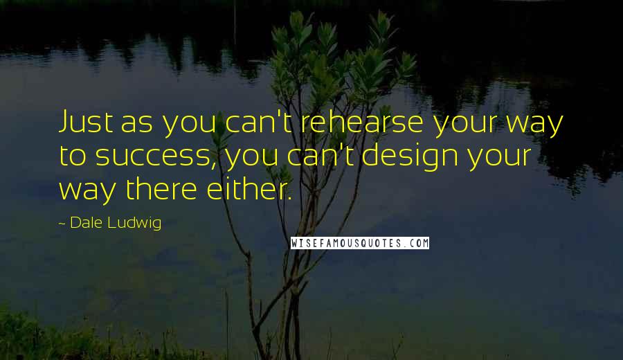 Dale Ludwig Quotes: Just as you can't rehearse your way to success, you can't design your way there either.