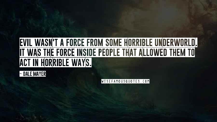 Dale Mayer Quotes: Evil wasn't a force from some horrible underworld. It was the force inside people that allowed them to act in horrible ways.