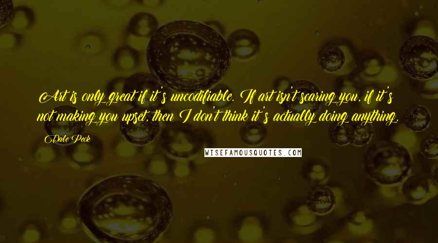 Dale Peck Quotes: Art is only great if it's uncodifiable. If art isn't scaring you, if it's not making you upset, then I don't think it's actually doing anything.