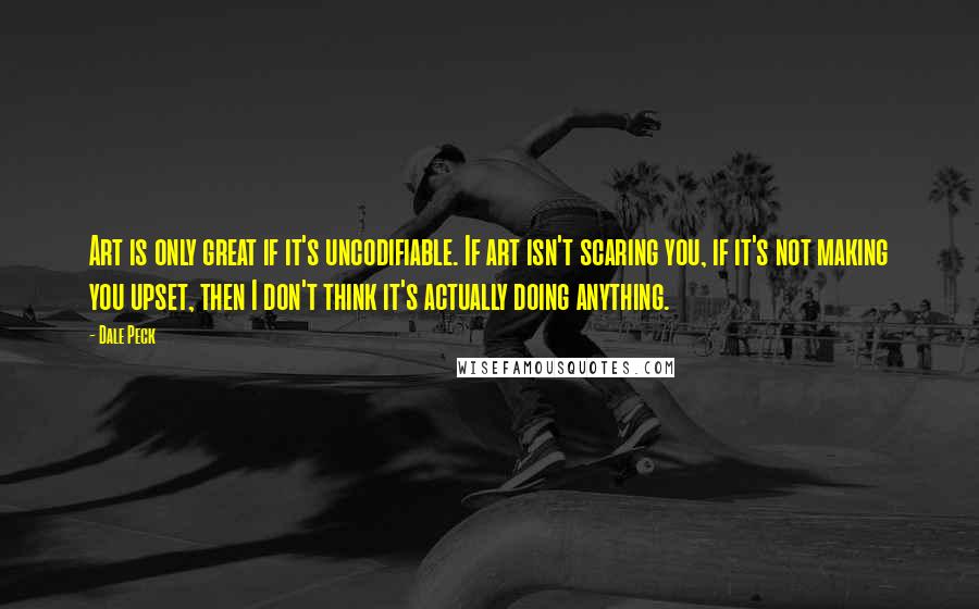 Dale Peck Quotes: Art is only great if it's uncodifiable. If art isn't scaring you, if it's not making you upset, then I don't think it's actually doing anything.